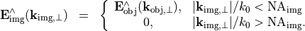 \begin{eqnarray*}
\VField{E}_{\mathrm{img}}^{\wedge}(\pvec{k}_{\mathrm{img}, \perp}) & = &
\left \{
\begin{array}{cl}
\VField{E}_{\mathrm{obj}}^{\wedge}(\pvec{k}_{\mathrm{obj}, \perp}), & |\pvec{k}_{\mathrm{img}, \perp}|/k_{0}<\mathrm{NA}_{\mathrm{img}}\\
0, & |\pvec{k}_{\mathrm{img}, \perp}|/k_{0}>\mathrm{NA}_{\mathrm{img}}.
\end{array}
\right .
\end{eqnarray*}